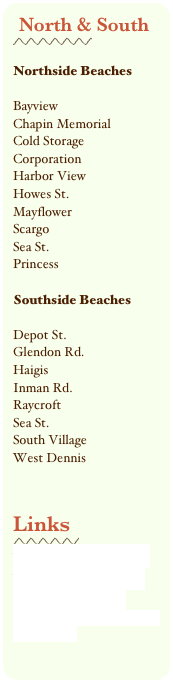North & South
￼

Northside Beaches
Bayview
Chapin MemorialCold Storage
CorporationHarbor ViewHowes St.MayflowerScargoSea St.Princess
Southside Beaches
Depot St.Glendon Rd.HaigisInman Rd.RaycroftSea St.South VillageWest Dennis

Links
￼
www.capecodetravel.com
www.dennischamber.com
Dennis Beach Rules 
Town of Dennis Recreation Department